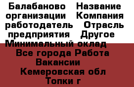 Балабаново › Название организации ­ Компания-работодатель › Отрасль предприятия ­ Другое › Минимальный оклад ­ 1 - Все города Работа » Вакансии   . Кемеровская обл.,Топки г.